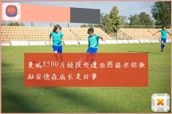 曼城8500万镑报价遭拒图赫尔称激励安德森成长是好事