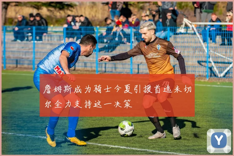 詹姆斯成为骑士今夏引援首选米切尔全力支持这一决策