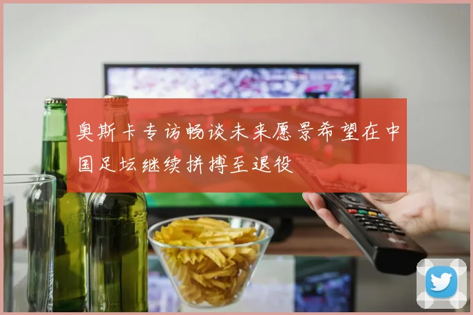 奥斯卡专访畅谈未来愿景希望在中国足坛继续拼搏至退役