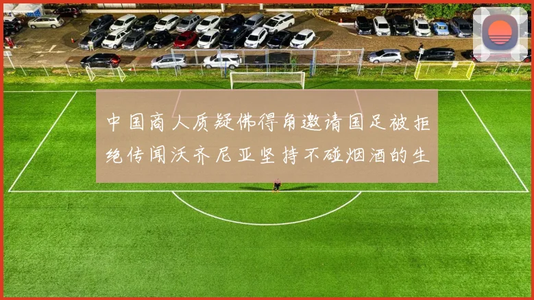 中国商人质疑佛得角邀请国足被拒绝传闻沃齐尼亚坚持不碰烟酒的生活方式