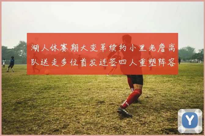 湖人休赛期大变革续约小里老詹离队送走多位首发连签四人重塑阵容