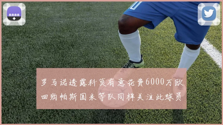 罗马诺透露科莫有意花费6000万欧回购帕斯国米等队同样关注此球员