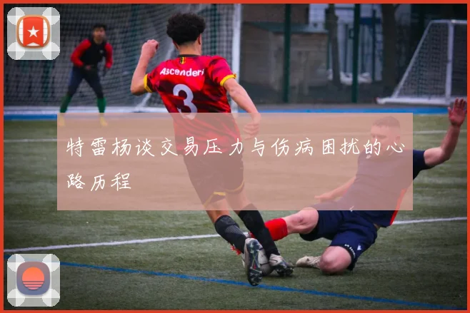 特雷杨谈交易压力与伤病困扰的心路历程