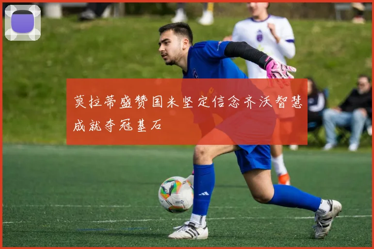 莫拉蒂盛赞国米坚定信念齐沃智慧成就夺冠基石