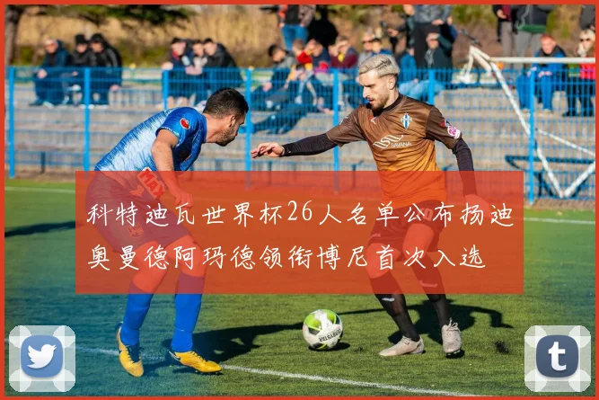 科特迪瓦世界杯26人名单公布扬迪奥曼德阿玛德领衔博尼首次入选