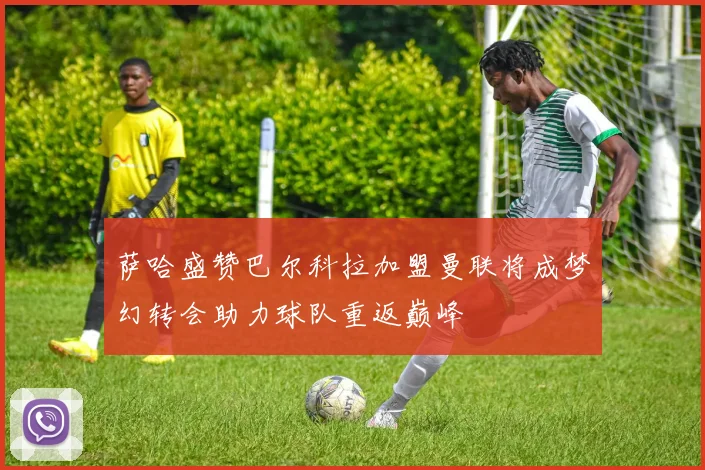 萨哈盛赞巴尔科拉加盟曼联将成梦幻转会助力球队重返巅峰