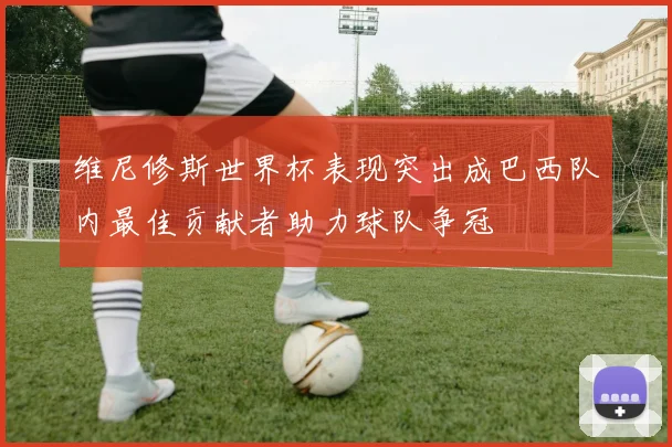 维尼修斯世界杯表现突出成巴西队内最佳贡献者助力球队争冠