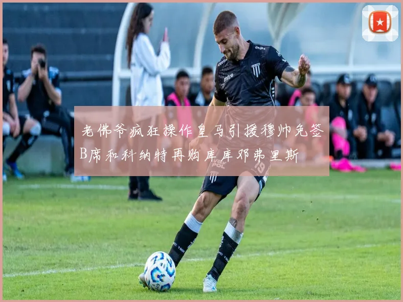 老佛爷疯狂操作皇马引援穆帅免签B席和科纳特再购库库邓弗里斯