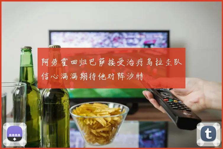 阿劳霍回归巴萨接受治疗乌拉圭队信心满满期待他对阵沙特