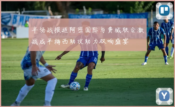半场战报迈阿密国际与费城联合激战成平梅西助攻助力双响盛宴