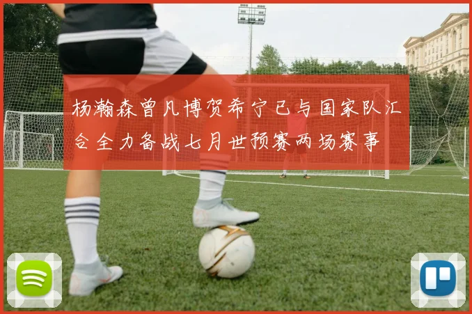杨瀚森曾凡博贺希宁已与国家队汇合全力备战七月世预赛两场赛事