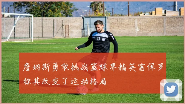 詹姆斯勇敢挑战篮球界精英富保罗称其改变了运动格局