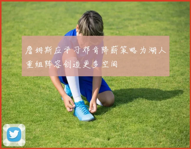 詹姆斯应学习邓肯降薪策略为湖人重组阵容创造更多空间