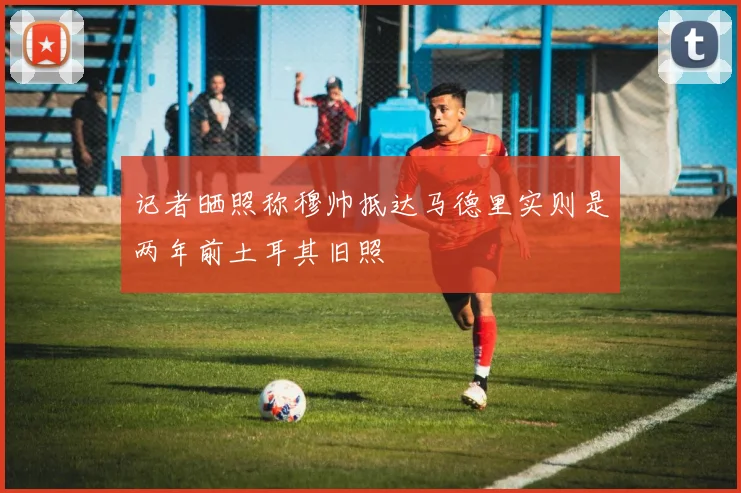 记者晒照称穆帅抵达马德里实则是两年前土耳其旧照