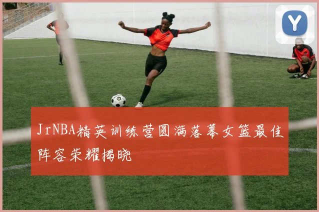 JrNBA精英训练营圆满落幕女篮最佳阵容荣耀揭晓