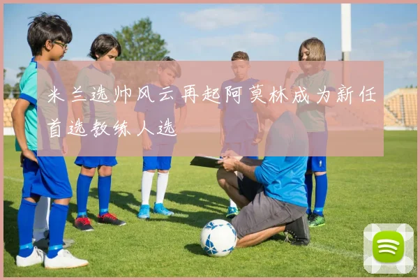 米兰选帅风云再起阿莫林成为新任首选教练人选