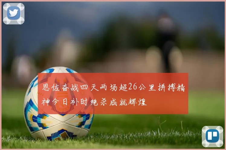恩佐奋战四天两场超26公里拼搏精神今日补时绝杀成就辉煌