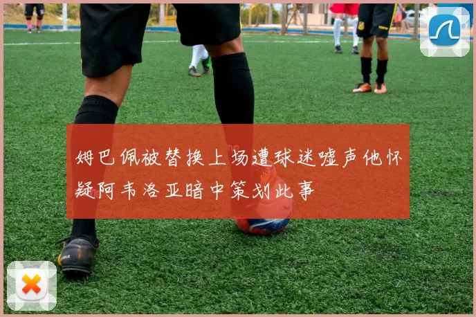 姆巴佩被替换上场遭球迷嘘声他怀疑阿韦洛亚暗中策划此事