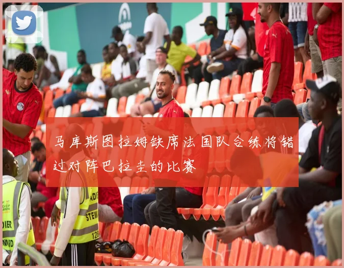 马库斯图拉姆缺席法国队合练将错过对阵巴拉圭的比赛
