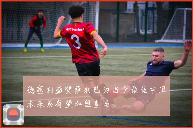 德塞利盛赞萨利巴为当今最佳中卫未来或有望加盟皇马
