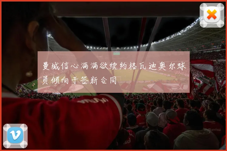 曼城信心满满欲续约格瓦迪奥尔球员倾向于签新合同