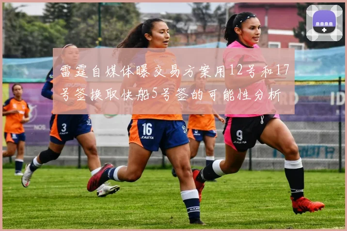 雷霆自媒体曝交易方案用12号和17号签换取快船5号签的可能性分析