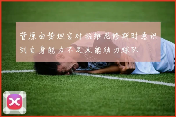 菅原由势坦言对抗维尼修斯时意识到自身能力不足未能助力球队