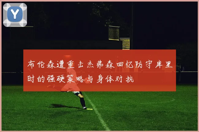 布伦森遭重击杰弗森回忆防守库里时的强硬策略与身体对抗